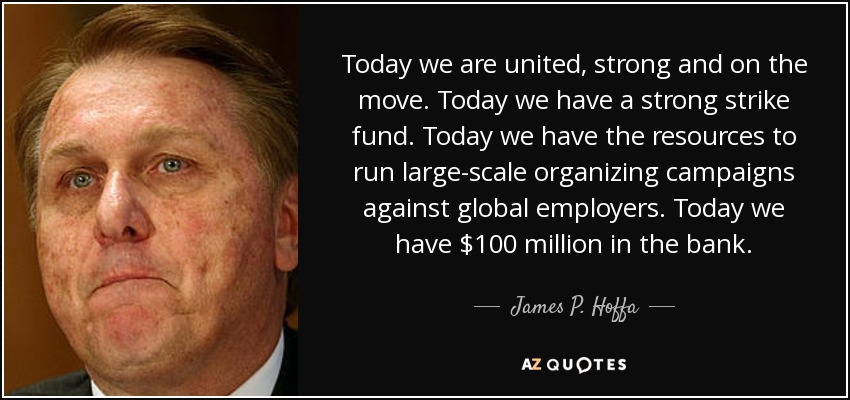 Today we are united, strong and on the move. Today we have a strong strike fund. Today we have the resources to run large-scale organizing campaigns against global employers. Today we have $100 million in the bank. - James P. Hoffa