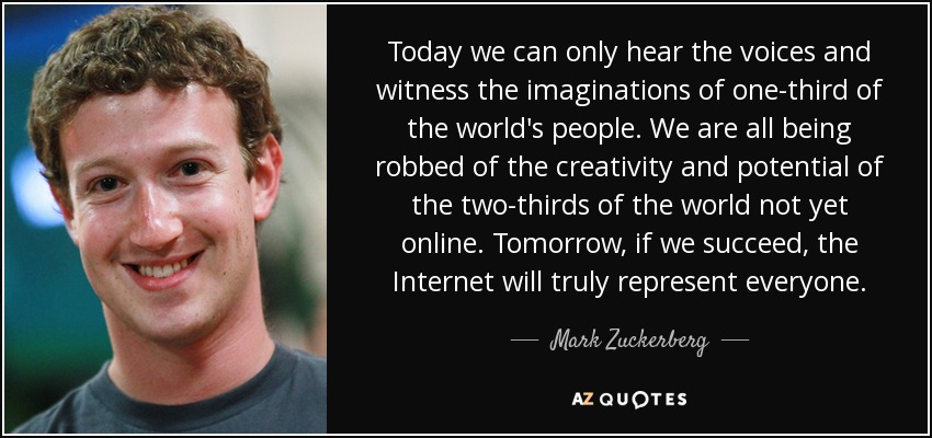Today we can only hear the voices and witness the imaginations of one-third of the world's people. We are all being robbed of the creativity and potential of the two-thirds of the world not yet online. Tomorrow, if we succeed, the Internet will truly represent everyone. - Mark Zuckerberg