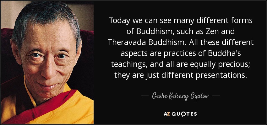 Today we can see many different forms of Buddhism, such as Zen and Theravada Buddhism. All these different aspects are practices of Buddha's teachings, and all are equally precious; they are just different presentations. - Geshe Kelsang Gyatso
