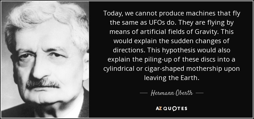 Today, we cannot produce machines that fly the same as UFOs do. They are flying by means of artificial fields of Gravity. This would explain the sudden changes of directions. This hypothesis would also explain the piling-up of these discs into a cylindrical or cigar-shaped mothership upon leaving the Earth. - Hermann Oberth