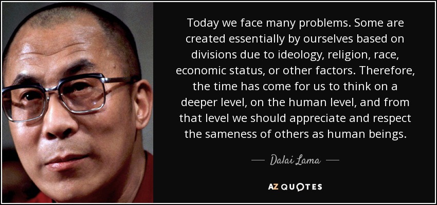 Today we face many problems. Some are created essentially by ourselves based on divisions due to ideology, religion, race, economic status, or other factors. Therefore, the time has come for us to think on a deeper level, on the human level, and from that level we should appreciate and respect the sameness of others as human beings. - Dalai Lama