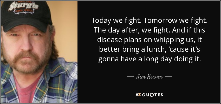 Today we fight. Tomorrow we fight. The day after, we fight. And if this disease plans on whipping us, it better bring a lunch, 'cause it's gonna have a long day doing it. - Jim Beaver