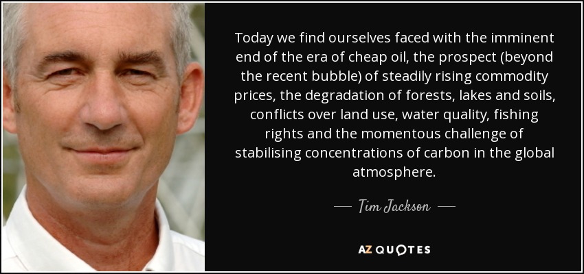 Today we find ourselves faced with the imminent end of the era of cheap oil, the prospect (beyond the recent bubble) of steadily rising commodity prices, the degradation of forests, lakes and soils, conflicts over land use, water quality, fishing rights and the momentous challenge of stabilising concentrations of carbon in the global atmosphere. - Tim Jackson