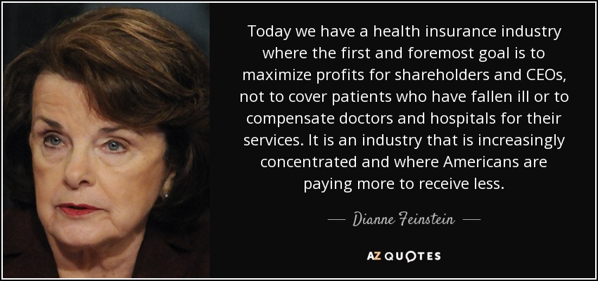 Today we have a health insurance industry where the first and foremost goal is to maximize profits for shareholders and CEOs, not to cover patients who have fallen ill or to compensate doctors and hospitals for their services. It is an industry that is increasingly concentrated and where Americans are paying more to receive less. - Dianne Feinstein
