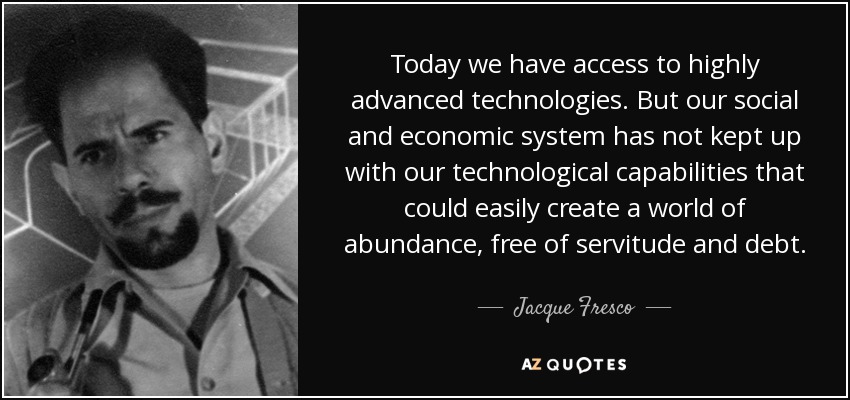 Today we have access to highly advanced technologies. But our social and economic system has not kept up with our technological capabilities that could easily create a world of abundance, free of servitude and debt. - Jacque Fresco