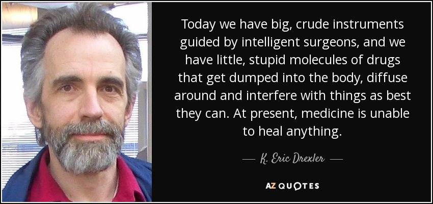 Today we have big, crude instruments guided by intelligent surgeons, and we have little, stupid molecules of drugs that get dumped into the body, diffuse around and interfere with things as best they can. At present, medicine is unable to heal anything. - K. Eric Drexler
