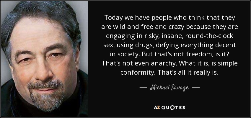 Today we have people who think that they are wild and free and crazy because they are engaging in risky, insane, round-the-clock sex, using drugs, defying everything decent in society. But that's not freedom, is it? That's not even anarchy. What it is, is simple conformity. That's all it really is. - Michael Savage
