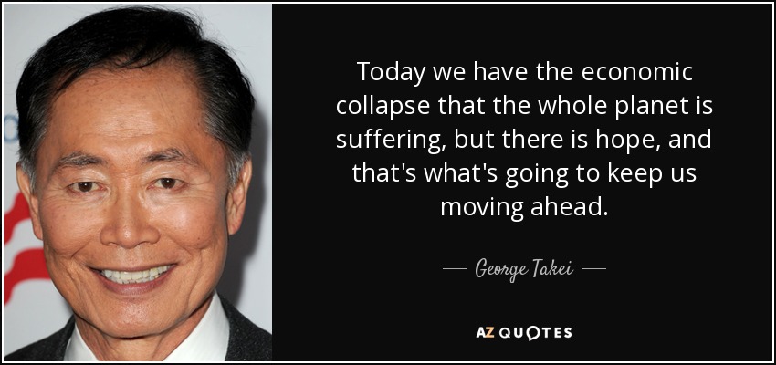 Today we have the economic collapse that the whole planet is suffering, but there is hope, and that's what's going to keep us moving ahead. - George Takei