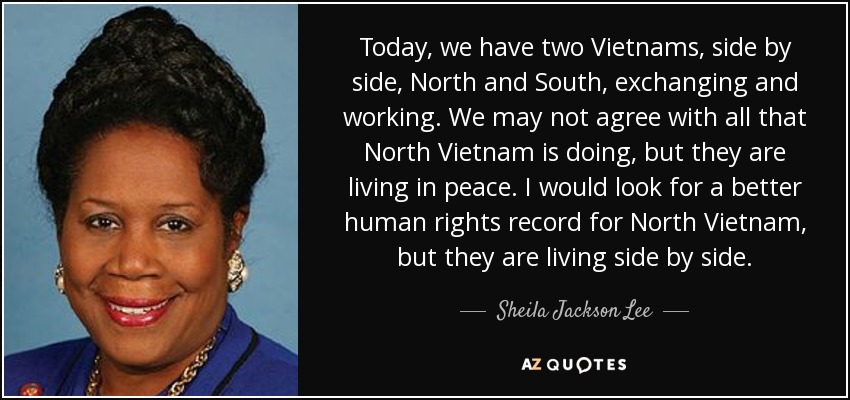 Today, we have two Vietnams, side by side, North and South, exchanging and working. We may not agree with all that North Vietnam is doing, but they are living in peace. I would look for a better human rights record for North Vietnam, but they are living side by side. - Sheila Jackson Lee