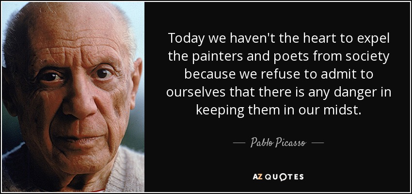 Today we haven't the heart to expel the painters and poets from society because we refuse to admit to ourselves that there is any danger in keeping them in our midst. - Pablo Picasso