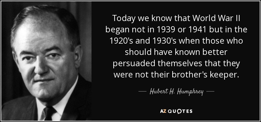 Today we know that World War II began not in 1939 or 1941 but in the 1920's and 1930's when those who should have known better persuaded themselves that they were not their brother's keeper. - Hubert H. Humphrey