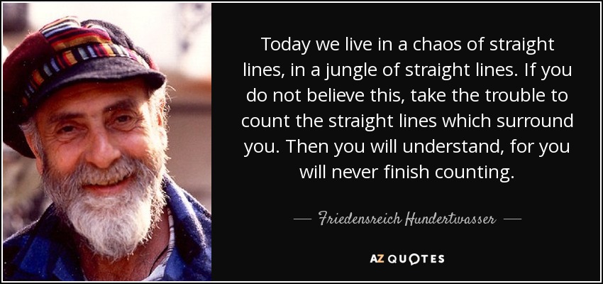 Today we live in a chaos of straight lines, in a jungle of straight lines. If you do not believe this, take the trouble to count the straight lines which surround you. Then you will understand, for you will never finish counting. - Friedensreich Hundertwasser