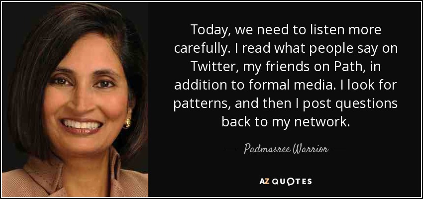Today, we need to listen more carefully. I read what people say on Twitter, my friends on Path, in addition to formal media. I look for patterns, and then I post questions back to my network. - Padmasree Warrior