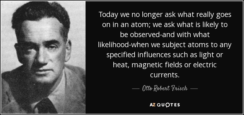 Today we no longer ask what really goes on in an atom; we ask what is likely to be observed-and with what likelihood-when we subject atoms to any specified influences such as light or heat, magnetic fields or electric currents. - Otto Robert Frisch