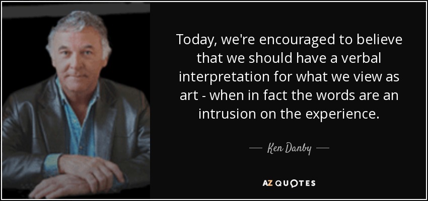 Today, we're encouraged to believe that we should have a verbal interpretation for what we view as art - when in fact the words are an intrusion on the experience. - Ken Danby