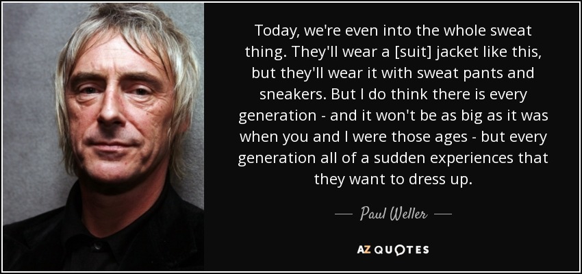 Today, we're even into the whole sweat thing. They'll wear a [suit] jacket like this, but they'll wear it with sweat pants and sneakers. But I do think there is every generation - and it won't be as big as it was when you and I were those ages - but every generation all of a sudden experiences that they want to dress up. - Paul Weller