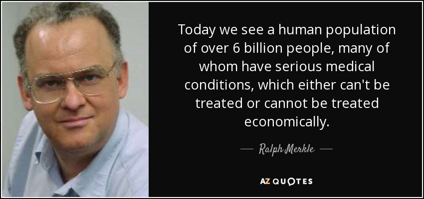Today we see a human population of over 6 billion people, many of whom have serious medical conditions, which either can't be treated or cannot be treated economically. - Ralph Merkle