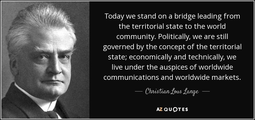 Today we stand on a bridge leading from the territorial state to the world community. Politically, we are still governed by the concept of the territorial state; economically and technically, we live under the auspices of worldwide communications and worldwide markets. - Christian Lous Lange