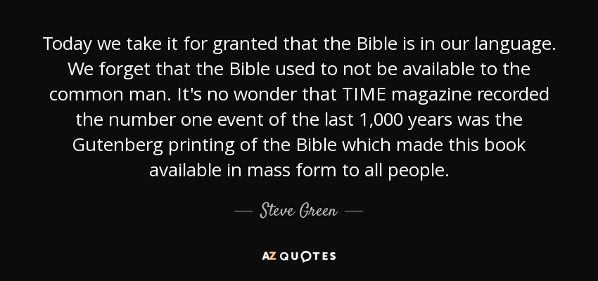 Today we take it for granted that the Bible is in our language. We forget that the Bible used to not be available to the common man. It's no wonder that TIME magazine recorded the number one event of the last 1,000 years was the Gutenberg printing of the Bible which made this book available in mass form to all people. - Steve Green