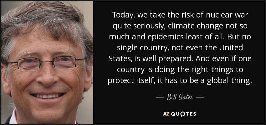 Today, we take the risk of nuclear war quite seriously, climate change not so much and epidemics least of all. But no single country, not even the United States, is well prepared. And even if one country is doing the right things to protect itself, it has to be a global thing. - Bill Gates