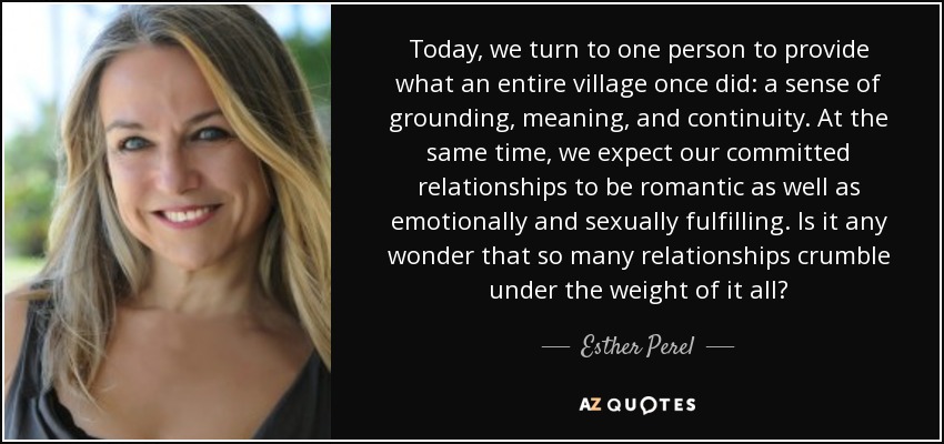 Today, we turn to one person to provide what an entire village once did: a sense of grounding, meaning, and continuity. At the same time, we expect our committed relationships to be romantic as well as emotionally and sexually fulfilling. Is it any wonder that so many relationships crumble under the weight of it all? - Esther Perel