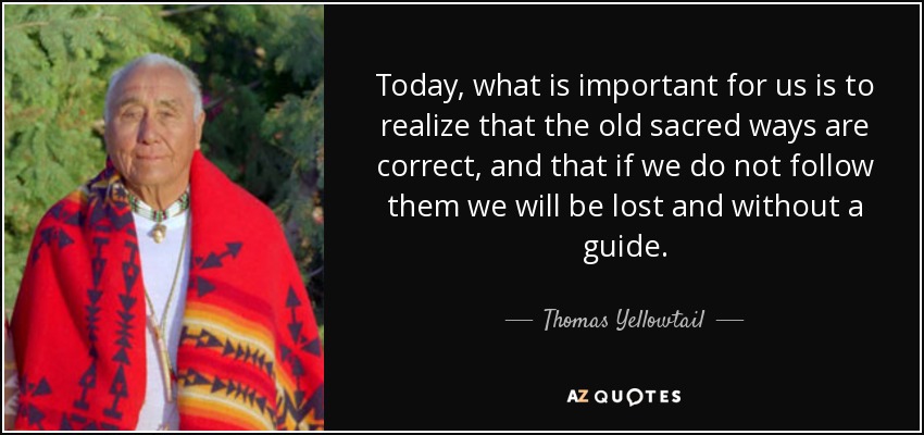 Today, what is important for us is to realize that the old sacred ways are correct, and that if we do not follow them we will be lost and without a guide. - Thomas Yellowtail