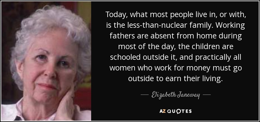 Today, what most people live in, or with, is the less-than-nuclear family. Working fathers are absent from home during most of the day, the children are schooled outside it, and practically all women who work for money must go outside to earn their living. - Elizabeth Janeway