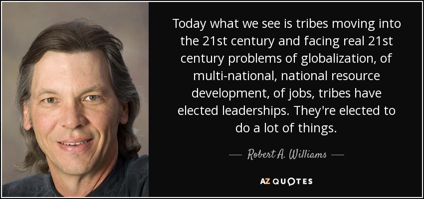 Today what we see is tribes moving into the 21st century and facing real 21st century problems of globalization, of multi-national, national resource development, of jobs, tribes have elected leaderships. They're elected to do a lot of things. - Robert A. Williams, Jr.