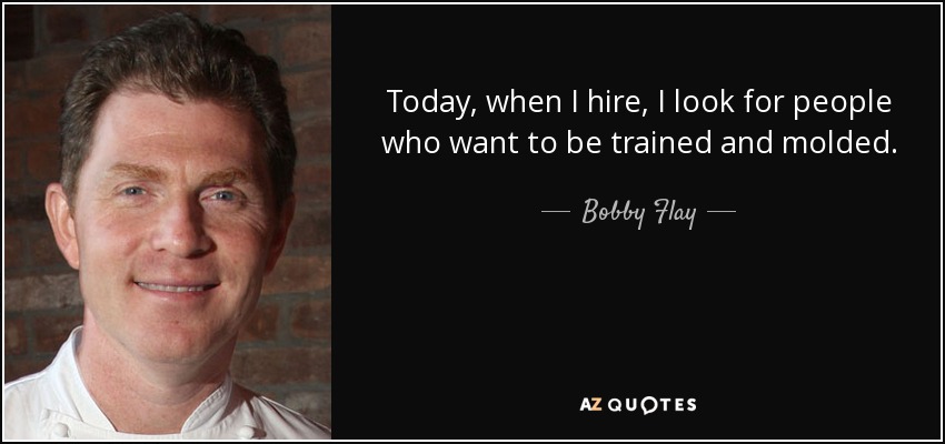 Today, when I hire, I look for people who want to be trained and molded. - Bobby Flay