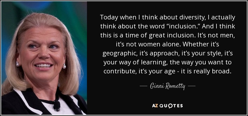 Today when I think about diversity, I actually think about the word “inclusion.” And I think this is a time of great inclusion. It’s not men, it’s not women alone. Whether it’s geographic, it’s approach, it’s your style, it’s your way of learning, the way you want to contribute, it’s your age - it is really broad. - Ginni Rometty