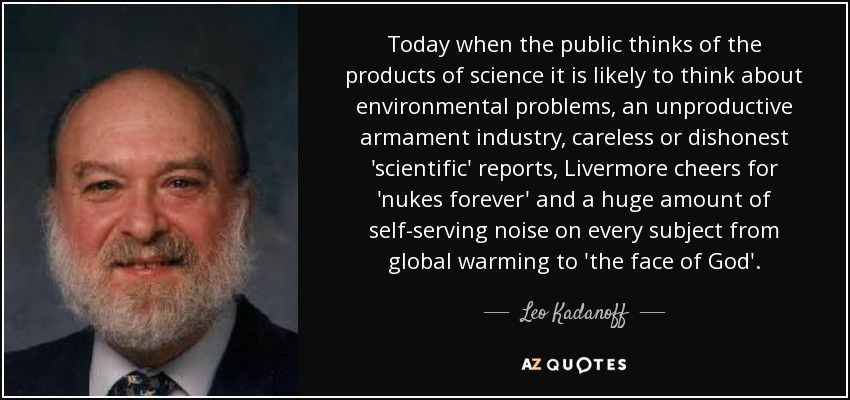 Today when the public thinks of the products of science it is likely to think about environmental problems, an unproductive armament industry, careless or dishonest 'scientific' reports, Livermore cheers for 'nukes forever' and a huge amount of self-serving noise on every subject from global warming to 'the face of God'. - Leo Kadanoff
