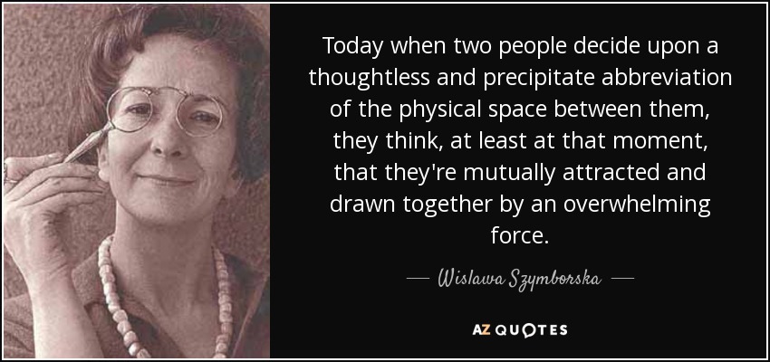 Today when two people decide upon a thoughtless and precipitate abbreviation of the physical space between them, they think, at least at that moment, that they're mutually attracted and drawn together by an overwhelming force. - Wislawa Szymborska