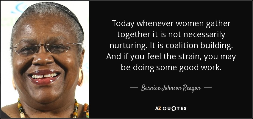 Today whenever women gather together it is not necessarily nurturing. It is coalition building. And if you feel the strain, you may be doing some good work. - Bernice Johnson Reagon