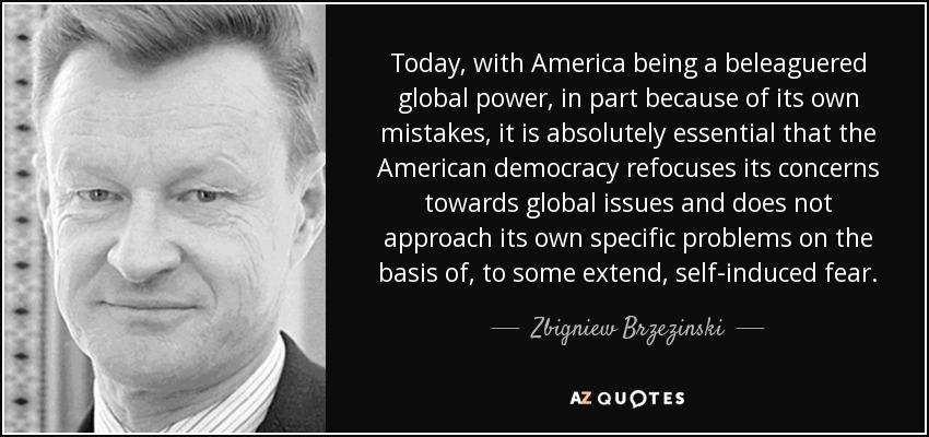 Today, with America being a beleaguered global power, in part because of its own mistakes, it is absolutely essential that the American democracy refocuses its concerns towards global issues and does not approach its own specific problems on the basis of, to some extend, self-induced fear. - Zbigniew Brzezinski