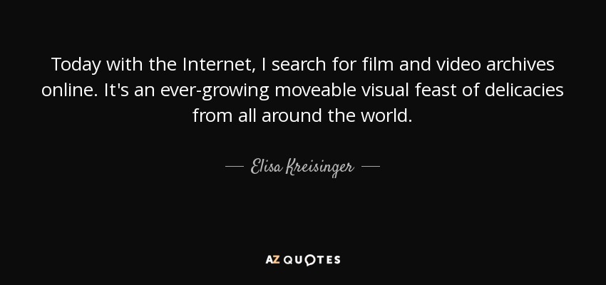 Today with the Internet, I search for film and video archives online. It's an ever-growing moveable visual feast of delicacies from all around the world. - Elisa Kreisinger