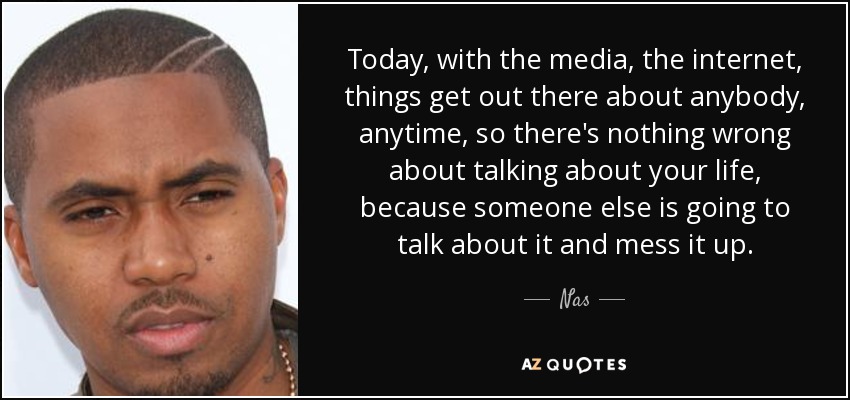 Today, with the media, the internet, things get out there about anybody, anytime, so there's nothing wrong about talking about your life, because someone else is going to talk about it and mess it up. - Nas