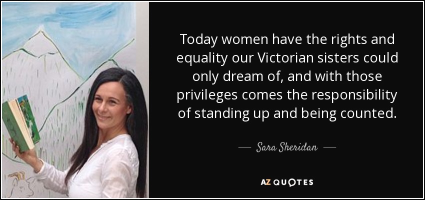 Today women have the rights and equality our Victorian sisters could only dream of, and with those privileges comes the responsibility of standing up and being counted. - Sara Sheridan