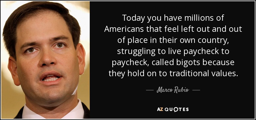 Today you have millions of Americans that feel left out and out of place in their own country, struggling to live paycheck to paycheck, called bigots because they hold on to traditional values. - Marco Rubio