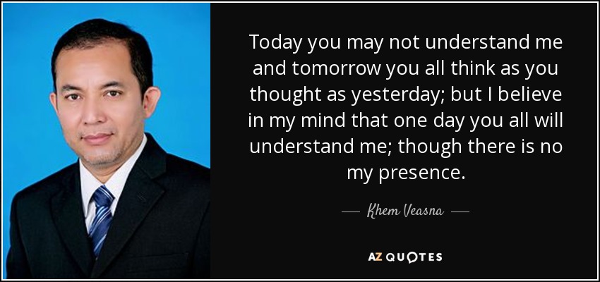 Today you may not understand me and tomorrow you all think as you thought as yesterday; but I believe in my mind that one day you all will understand me; though there is no my presence. - Khem Veasna