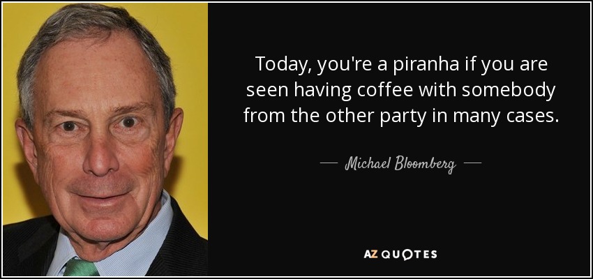 Today, you're a piranha if you are seen having coffee with somebody from the other party in many cases. - Michael Bloomberg