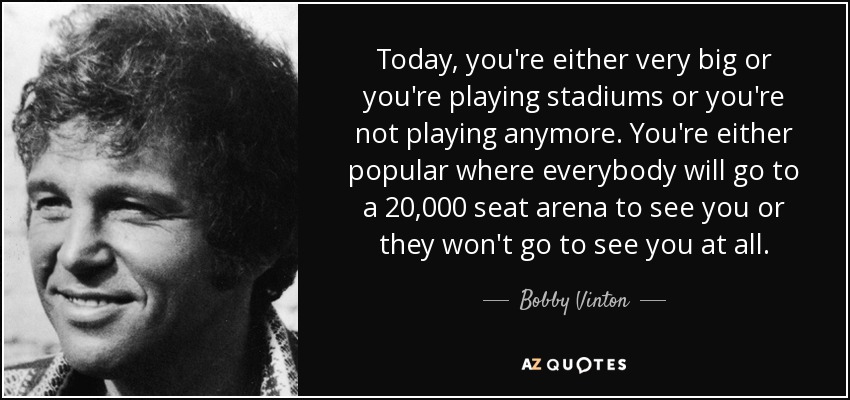Today, you're either very big or you're playing stadiums or you're not playing anymore. You're either popular where everybody will go to a 20,000 seat arena to see you or they won't go to see you at all. - Bobby Vinton
