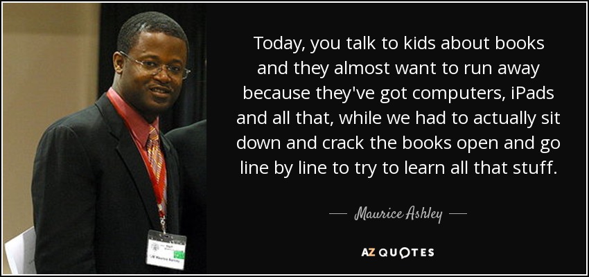 Today, you talk to kids about books and they almost want to run away because they've got computers, iPads and all that, while we had to actually sit down and crack the books open and go line by line to try to learn all that stuff. - Maurice Ashley