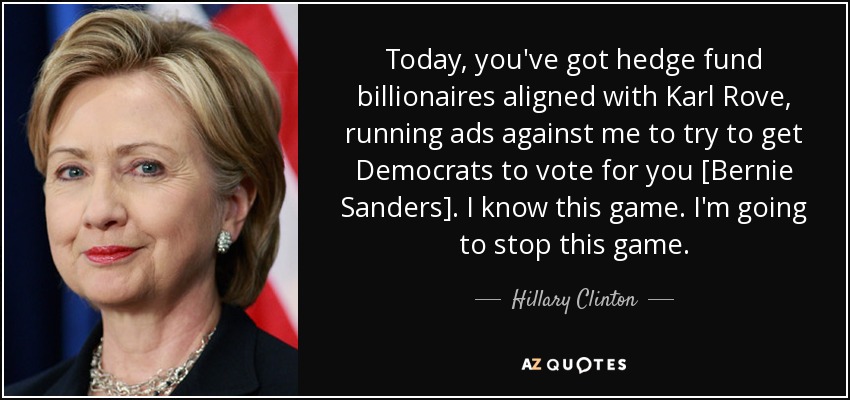 Today, you've got hedge fund billionaires aligned with Karl Rove, running ads against me to try to get Democrats to vote for you [Bernie Sanders]. I know this game. I'm going to stop this game. - Hillary Clinton