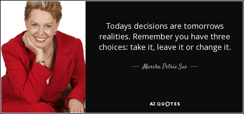 Todays decisions are tomorrows realities. Remember you have three choices: take it, leave it or change it. - Marsha Petrie Sue
