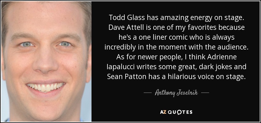 Todd Glass has amazing energy on stage. Dave Attell is one of my favorites because he's a one liner comic who is always incredibly in the moment with the audience. As for newer people, I think Adrienne Iapalucci writes some great, dark jokes and Sean Patton has a hilarious voice on stage. - Anthony Jeselnik