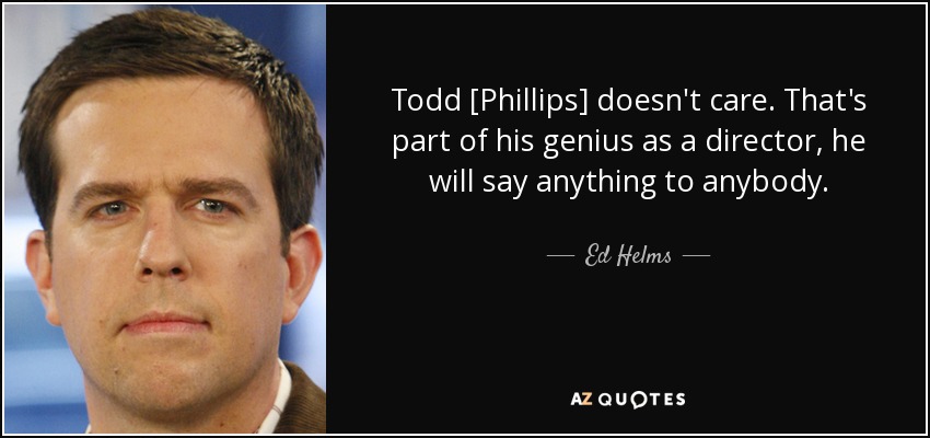 Todd [Phillips] doesn't care. That's part of his genius as a director, he will say anything to anybody. - Ed Helms