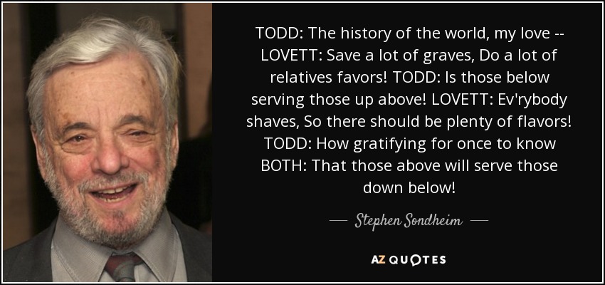 TODD: The history of the world, my love -- LOVETT: Save a lot of graves, Do a lot of relatives favors! TODD: Is those below serving those up above! LOVETT: Ev'rybody shaves, So there should be plenty of flavors! TODD: How gratifying for once to know BOTH: That those above will serve those down below! - Stephen Sondheim