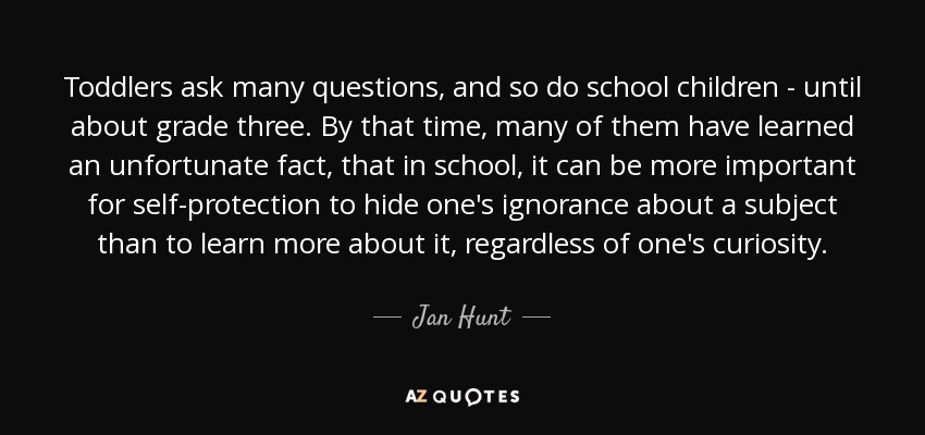 Toddlers ask many questions, and so do school children - until about grade three. By that time, many of them have learned an unfortunate fact, that in school, it can be more important for self-protection to hide one's ignorance about a subject than to learn more about it, regardless of one's curiosity. - Jan Hunt