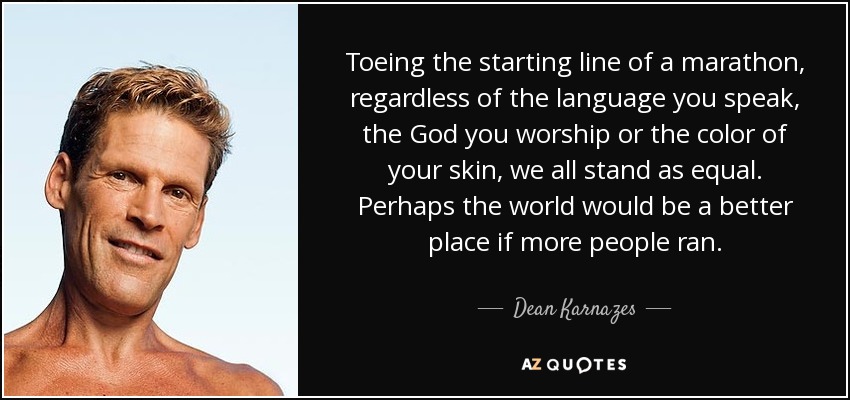 Toeing the starting line of a marathon, regardless of the language you speak, the God you worship or the color of your skin, we all stand as equal. Perhaps the world would be a better place if more people ran. - Dean Karnazes