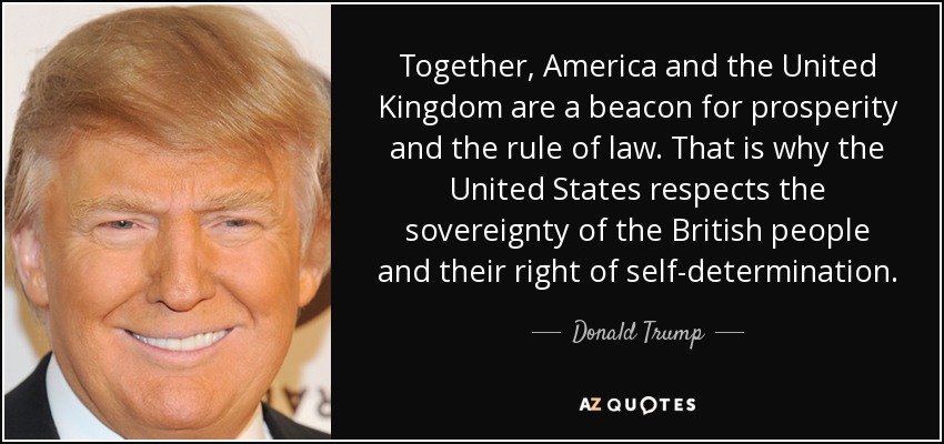 Together, America and the United Kingdom are a beacon for prosperity and the rule of law. That is why the United States respects the sovereignty of the British people and their right of self-determination. - Donald Trump